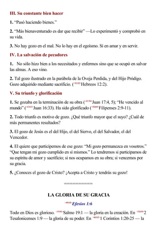 III. Su constante bien hacer
1. “Pasó haciendo bienes.”
2. “Más bienaventurado es dar que recibir” —Lo experimentó y comprobó en
su vida.
3. No hay gozo en el mal. No lo hay en el egoísmo. Sí en amar y en servir.
IV. La salvación de pecadores
1. No sólo hizo bien a los necesitados y enfermos sino que se ocupó en salvar
las almas. A eso vino.
2. Tal gozo ilustrado en la parábola de la Oveja Perdida, y del Hijo Pródigo.
Gozo adquirido mediante sacrificio. (<581202>Hebreos 12:2).
V. Su triunfo y glorificación
1. Se gozaba en la terminación de su obra (<431704>Juan 17:4, 5); “He vencido al
mundo” (<431633>Juan 16:33). Ha sido glorificado (<502609>Filipenses 2:9-11).
2. Todo triunfo es motivo de gozo. ¿Qué triunfo mayor que el suyo? ¿Cuál de
más permanentes resultados?
3. El gozo de Jesús es el del Hijo, el del Siervo, el del Salvador, el del
Vencedor.
4. El quiere que participemos de ese gozo: “Mi gozo permanezca en vosotros.”
“Que tengan mi gozo cumplido en sí mismos.” Lo tendremos si participamos de
su espíritu de amor y sacrificio; si nos ocupamos en su obra; si vencemos por
su gracia.
5. ¿Conoces el gozo de Cristo? ¡Acepta a Cristo y tendrás su gozo!

                                 ==========

                       LA GLORIA DE SU GRACIA
                                         Efesios 1:6
                                  <490106>



Todo en Dios es glorioso. <191901>Salmo 19:1 — la gloria en la creación. En <530109>2
Tesalonicenses 1:9 — la gloria de su poder. En <460102>1 Corintios 1:20-25 — la
 