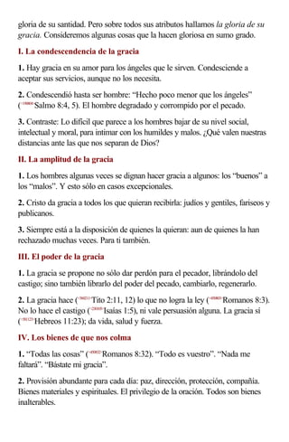 gloria de su santidad. Pero sobre todos sus atributos hallamos la gloria de su
gracia. Consideremos algunas cosas que la hacen gloriosa en sumo grado.
I. La condescendencia de la gracia
1. Hay gracia en su amor para los ángeles que le sirven. Condesciende a
aceptar sus servicios, aunque no los necesita.
2. Condescendió hasta ser hombre: “Hecho poco menor que los ángeles”
(<190804>Salmo 8:4, 5). El hombre degradado y corrompido por el pecado.
3. Contraste: Lo difícil que parece a los hombres bajar de su nivel social,
intelectual y moral, para intimar con los humildes y malos. ¿Qué valen nuestras
distancias ante las que nos separan de Dios?
II. La amplitud de la gracia
1. Los hombres algunas veces se dignan hacer gracia a algunos: los “buenos” a
los “malos”. Y esto sólo en casos excepcionales.
2. Cristo da gracia a todos los que quieran recibirla: judíos y gentiles, fariseos y
publicanos.
3. Siempre está a la disposición de quienes la quieran: aun de quienes la han
rechazado muchas veces. Para ti también.
III. El poder de la gracia
1. La gracia se propone no sólo dar perdón para el pecador, librándolo del
castigo; sino también librarlo del poder del pecado, cambiarlo, regenerarlo.
2. La gracia hace (<560211>Tito 2:11, 12) lo que no logra la ley (<450803>Romanos 8:3).
No lo hace el castigo (<230105>Isaías 1:5), ni vale persuasión alguna. La gracia sí
(<581123>Hebreos 11:23); da vida, salud y fuerza.
IV. Los bienes de que nos colma
1. “Todas las cosas” (<450832>Romanos 8:32). “Todo es vuestro”. “Nada me
faltará”. “Bástate mi gracia”.
2. Provisión abundante para cada día: paz, dirección, protección, compañía.
Bienes materiales y espirituales. El privilegio de la oración. Todos son bienes
inalterables.
 