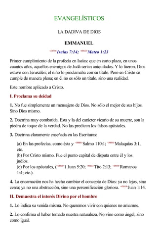 EVANGELÍSTICOS

                                   LA DADIVA DE DIOS

                                     EMMANUEL
                               Isaías 7:14; <400123>Mateo 1:23
                        <230714>



Primer cumplimiento de la profecía en Isaías: que en corto plazo, en unos
cuantos años, aquellos enemigos de Judá serían aniquilados. Y lo fueron. Dios
estuvo con Jerusalén; el niño lo proclamaba con su título. Pero en Cristo se
cumple de manera plena; en él no es sólo un título, sino una realidad.
Este nombre aplicado a Cristo.
I. Proclama su deidad
1. No fue simplemente un mensajero de Dios. No sólo el mejor de sus hijos.
Sino Dios mismo.
2. Doctrina muy combatida. Esta y la del carácter vicario de su muerte, son la
piedra de toque de la verdad. No las predican los falsos apóstoles.
3. Doctrina claramente enseñada en las Escrituras:
    (a) En las profecías, como ésta y <19B001>Salmo 110:1; <390301>Malaquías 3:1,
    etc.
    (b) Por Cristo mismo. Fue el punto capital de disputa entre él y los
    judíos.
    (c) Por los apóstoles, (<620520>1 Juan 5:20; <560213>Tito 2:13; <450104>Romanos
    1:4; etc.).
4. La encarnación nos ha hecho cambiar el concepto de Dios: ya no lejos, sino
cerca; ya no una abstracción, sino una personificación gloriosa. <430114>Juan 1:14.
II. Demuestra el interés Divino por el hombre
1. Lo indica su venida misma. No queremos vivir con quienes no amamos.
2. Lo confirma el haber tomado nuestra naturaleza. No vino como ángel, sino
como igual.
 