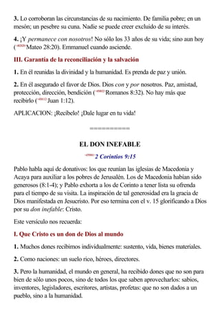 3. Lo corroboran las circunstancias de su nacimiento. De familia pobre; en un
mesón; un pesebre su cuna. Nadie se puede creer excluido de su interés.
4. ¡Y permanece con nosotros! No sólo los 33 años de su vida; sino aun hoy
(<402820>Mateo 28:20). Emmanuel cuando asciende.
III. Garantía de la reconciliación y la salvación
1. En él reunidas la divinidad y la humanidad. Es prenda de paz y unión.
2. En él asegurado el favor de Dios. Dios con y por nosotros. Paz, amistad,
protección, dirección, bendición (<450832>Romanos 8:32). No hay más que
recibirlo (<430112>Juan 1:12).
APLICACION: ¡Recíbelo! ¡Dale lugar en tu vida!

                                  ==========

                           EL DON INEFABLE
                                      2 Corintios 9:15
                               <470901>



Pablo habla aquí de donativos: los que reunían las iglesias de Macedonia y
Acaya para auxiliar a los pobres de Jerusalén. Los de Macedonia habían sido
generosos (8:1-4); y Pablo exhorta a los de Corinto a tener lista su ofrenda
para el tiempo de su visita. La inspiración de tal generosidad era la gracia de
Dios manifestada en Jesucristo. Por eso termina con el v. 15 glorificando a Dios
por su don inefable: Cristo.
Este versículo nos recuerda:
I. Que Cristo es un don de Dios al mundo
1. Muchos dones recibimos individualmente: sustento, vida, bienes materiales.
2. Como naciones: un suelo rico, héroes, directores.
3. Pero la humanidad, el mundo en general, ha recibido dones que no son para
bien de sólo unos pocos, sino de todos los que saben aprovecharlos: sabios,
inventores, legisladores, escritores, artistas, profetas: que no son dados a un
pueblo, sino a la humanidad.
 