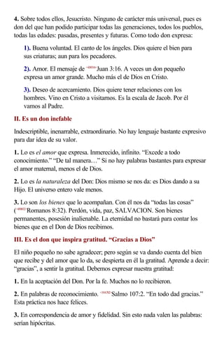 4. Sobre todos ellos, Jesucristo. Ninguno de carácter más universal, pues es
don del que han podido participar todas las generaciones, todos los pueblos,
todas las edades: pasadas, presentes y futuras. Como todo don expresa:
    1). Buena voluntad. El canto de los ángeles. Dios quiere el bien para
    sus criaturas; aun para los pecadores.
    2). Amor. El mensaje de <430316>Juan 3:16. A veces un don pequeño
    expresa un amor grande. Mucho más el de Dios en Cristo.
    3). Deseo de acercamiento. Dios quiere tener relaciones con los
    hombres. Vino en Cristo a visitarnos. Es la escala de Jacob. Por él
    vamos al Padre.
II. Es un don inefable
Indescriptible, inenarrable, extraordinario. No hay lenguaje bastante expresivo
para dar idea de su valor.
1. Lo es el amor que expresa. Inmerecido, infinito. “Excede a todo
conocimiento.” “De tal manera…” Si no hay palabras bastantes para expresar
el amor maternal, menos el de Dios.
2. Lo es la naturaleza del Don: Dios mismo se nos da: es Dios dando a su
Hijo. El universo entero vale menos.
3. Lo son los bienes que lo acompañan. Con él nos da “todas las cosas”
(<450832>Romanos 8:32). Perdón, vida, paz, SALVACION. Son bienes
permanentes, posesión inalienable. La eternidad no bastará para contar los
bienes que en el Don de Dios recibimos.
III. Es el don que inspira gratitud. “Gracias a Dios”
El niño pequeño no sabe agradecer; pero según se va dando cuenta del bien
que recibe y del amor que lo da, se despierta en él la gratitud. Aprende a decir:
“gracias”, a sentir la gratitud. Debemos expresar nuestra gratitud:
1. En la aceptación del Don. Por la fe. Muchos no lo recibieron.
2. En palabras de reconocimiento. <19A702>Salmo 107:2. “En todo dad gracias.”
Esta práctica nos hace felices.
3. En correspondencia de amor y fidelidad. Sin esto nada valen las palabras:
serían hipócritas.
 