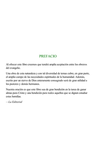 PREFACIO

Al ofrecer este libro creemos que tendrá amplia aceptación entre los obreros
del evangelio.
Una obra de esta naturaleza y con tal diversidad de temas cubre, en gran parte,
el amplio campo de las necesidades espirituales de la humanidad. Además,
escrito por un siervo de Dios enteramente consagrado será de gran utilidad a
los pastores y demás hermanos.
Nuestra oración es que este libro sea de gran bendición en la tarea de ganar
almas para Cristo y una bendición para todos aquellos que se dignen estudiar
estas homilías.
—La Editorial
 