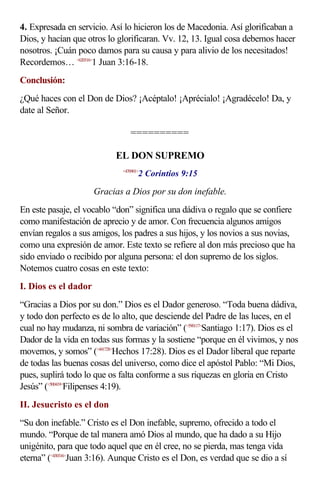 4. Expresada en servicio. Así lo hicieron los de Macedonia. Así glorificaban a
Dios, y hacían que otros lo glorificaran. Vv. 12, 13. Igual cosa debemos hacer
nosotros. ¡Cuán poco damos para su causa y para alivio de los necesitados!
Recordemos… <620316>1 Juan 3:16-18.
Conclusión:
¿Qué haces con el Don de Dios? ¡Acéptalo! ¡Aprécialo! ¡Agradécelo! Da, y
date al Señor.

                                 ==========

                            EL DON SUPREMO
                                     2 Corintios 9:15
                              <470901>



                      Gracias a Dios por su don inefable.
En este pasaje, el vocablo “don” significa una dádiva o regalo que se confiere
como manifestación de aprecio y de amor. Con frecuencia algunos amigos
envían regalos a sus amigos, los padres a sus hijos, y los novios a sus novias,
como una expresión de amor. Este texto se refiere al don más precioso que ha
sido enviado o recibido por alguna persona: el don supremo de los siglos.
Notemos cuatro cosas en este texto:
I. Dios es el dador
“Gracias a Dios por su don.” Dios es el Dador generoso. “Toda buena dádiva,
y todo don perfecto es de lo alto, que desciende del Padre de las luces, en el
cual no hay mudanza, ni sombra de variación” (<590117>Santiago 1:17). Dios es el
Dador de la vida en todas sus formas y la sostiene “porque en él vivimos, y nos
movemos, y somos” (<441728>Hechos 17:28). Dios es el Dador liberal que reparte
de todas las buenas cosas del universo, como dice el apóstol Pablo: “Mi Dios,
pues, suplirá todo lo que os falta conforme a sus riquezas en gloria en Cristo
Jesús” (<500419>Filipenses 4:19).
II. Jesucristo es el don
“Su don inefable.” Cristo es el Don inefable, supremo, ofrecido a todo el
mundo. “Porque de tal manera amó Dios al mundo, que ha dado a su Hijo
unigénito, para que todo aquel que en él cree, no se pierda, mas tenga vida
eterna” (<430316>Juan 3:16). Aunque Cristo es el Don, es verdad que se dio a sí
 