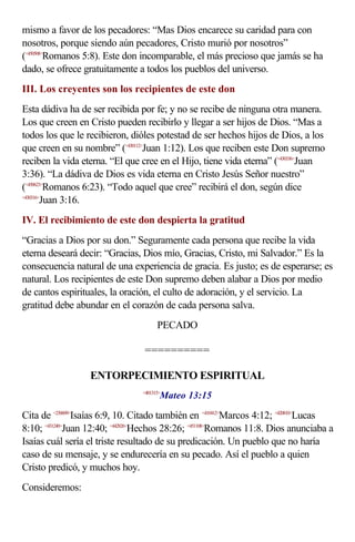 mismo a favor de los pecadores: “Mas Dios encarece su caridad para con
nosotros, porque siendo aún pecadores, Cristo murió por nosotros”
(<450508>Romanos 5:8). Este don incomparable, el más precioso que jamás se ha
dado, se ofrece gratuitamente a todos los pueblos del universo.
III. Los creyentes son los recipientes de este don
Esta dádiva ha de ser recibida por fe; y no se recibe de ninguna otra manera.
Los que creen en Cristo pueden recibirlo y llegar a ser hijos de Dios. “Mas a
todos los que le recibieron, dióles potestad de ser hechos hijos de Dios, a los
que creen en su nombre” (<430112>Juan 1:12). Los que reciben este Don supremo
reciben la vida eterna. “El que cree en el Hijo, tiene vida eterna” (<430336>Juan
3:36). “La dádiva de Dios es vida eterna en Cristo Jesús Señor nuestro”
(<450623>Romanos 6:23). “Todo aquel que cree” recibirá el don, según dice
<430316>
        Juan 3:16.
IV. El recibimiento de este don despierta la gratitud
“Gracias a Dios por su don.” Seguramente cada persona que recibe la vida
eterna deseará decir: “Gracias, Dios mío, Gracias, Cristo, mi Salvador.” Es la
consecuencia natural de una experiencia de gracia. Es justo; es de esperarse; es
natural. Los recipientes de este Don supremo deben alabar a Dios por medio
de cantos espirituales, la oración, el culto de adoración, y el servicio. La
gratitud debe abundar en el corazón de cada persona salva.
                                       PECADO

                                 ==========

                  ENTORPECIMIENTO ESPIRITUAL
                                        Mateo 13:15
                                 <401315>



Cita de <230609>Isaías 6:9, 10. Citado también en <410412>Marcos 4:12; <420810>Lucas
8:10; <431240>Juan 12:40; <442826>Hechos 28:26; <451108>Romanos 11:8. Dios anunciaba a
Isaías cuál sería el triste resultado de su predicación. Un pueblo que no haría
caso de su mensaje, y se endurecería en su pecado. Así el pueblo a quien
Cristo predicó, y muchos hoy.
Consideremos:
 
