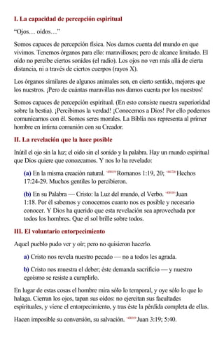 I. La capacidad de percepción espiritual
“Ojos… oídos…”
Somos capaces de percepción física. Nos damos cuenta del mundo en que
vivimos. Tenemos órganos para ello: maravillosos; pero de alcance limitado. El
oído no percibe ciertos sonidos (el radio). Los ojos no ven más allá de cierta
distancia, ni a través de ciertos cuerpos (rayos X).
Los órganos similares de algunos animales son, en cierto sentido, mejores que
los nuestros. ¡Pero de cuántas maravillas nos damos cuenta por los nuestros!
Somos capaces de percepción espiritual. (En esto consiste nuestra superioridad
sobre la bestia). ¡Percibimos la verdad! ¡Conocemos a Dios! Por ello podemos
comunicarnos con él. Somos seres morales. La Biblia nos representa al primer
hombre en íntima comunión con su Creador.
II. La revelación que la hace posible
Inútil el ojo sin la luz; el oído sin el sonido y la palabra. Hay un mundo espiritual
que Dios quiere que conozcamos. Y nos lo ha revelado:
    (a) En la misma creación natural. <450119>Romanos 1:19, 20; <441724>Hechos
    17:24-29. Muchos gentiles lo percibieron.
    (b) En su Palabra — Cristo: la Luz del mundo, el Verbo. <430118>Juan
    1:18. Por él sabemos y conocemos cuanto nos es posible y necesario
    conocer. Y Dios ha querido que esta revelación sea aprovechada por
    todos los hombres. Que el sol brille sobre todos.
III. El voluntario entorpecimiento
Aquel pueblo pudo ver y oír; pero no quisieron hacerlo.
    a) Cristo nos revela nuestro pecado — no a todos les agrada.
    b) Cristo nos muestra el deber; éste demanda sacrificio — y nuestro
    egoísmo se resiste a cumplirlo.
En lugar de estas cosas el hombre mira sólo lo temporal, y oye sólo lo que lo
halaga. Cierran los ojos, tapan sus oídos: no ejercitan sus facultades
espirituales, y viene el entorpecimiento, y tras éste la pérdida completa de ellas.
Hacen imposible su conversión, su salvación. <430319>Juan 3:19; 5:40.
 