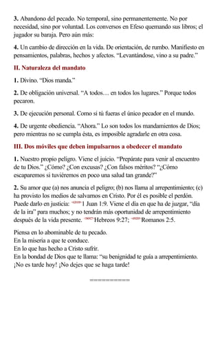 3. Abandono del pecado. No temporal, sino permanentemente. No por
necesidad, sino por voluntad. Los conversos en Efeso quemando sus libros; el
jugador su baraja. Pero aún más:
4. Un cambio de dirección en la vida. De orientación, de rumbo. Manifiesto en
pensamientos, palabras, hechos y afectos. “Levantándose, vino a su padre.”
II. Naturaleza del mandato
1. Divino. “Dios manda.”
2. De obligación universal. “A todos… en todos los lugares.” Porque todos
pecaron.
3. De ejecución personal. Como si tú fueras el único pecador en el mundo.
4. De urgente obediencia. “Ahora.” Lo son todos los mandamientos de Dios;
pero mientras no se cumpla ésta, es imposible agradarle en otra cosa.
III. Dos móviles que deben impulsarnos a obedecer el mandato
1. Nuestro propio peligro. Viene el juicio. “Prepárate para venir al encuentro
de tu Dios.” ¿Cómo? ¿Con excusas? ¿Con falsos méritos? “¿Cómo
escaparemos si tuviéremos en poco una salud tan grande?”
2. Su amor que (a) nos anuncia el peligro; (b) nos llama al arrepentimiento; (c)
ha provisto los medios de salvarnos en Cristo. Por él es posible el perdón.
Puede darlo en justicia: <620109>1 Juan 1:9. Viene el día en que ha de juzgar, “día
de la ira” para muchos; y no tendrán más oportunidad de arrepentimiento
después de la vida presente. <580927>Hebreos 9:27; <450205>Romanos 2:5.
Piensa en lo abominable de tu pecado.
En la miseria a que te conduce.
En lo que has hecho a Cristo sufrir.
En la bondad de Dios que te llama: “su benignidad te guía a arrepentimiento.
¡No es tarde hoy! ¡No dejes que se haga tarde!

                                 ==========
 