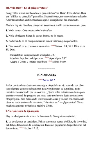 III. “Sin Dios”. En el griego: “ateos”
Los gentiles tenían muchos dioses; pero estaban “sin Dios”. El verdadero Dios
era “el Dios no conocido” para ellos. Supersticiones, no conocimiento salvador.
A tientas andaban, en tinieblas hasta que el evangelio les fue anunciado.
Muchos hay sin Dios hoy porque no lo conocen, o sólo intelectualmente; pero
1. No le temen. Con sus pecados lo desafían.
2. No le obedecen. Saben lo que es bueno, no lo hacen.
3. No tienen fe en él. Sus promesas no tienen valor ninguno para ellos.
4. Dios no está en su corazón ni en su vida. <191004>Salmo 10:4; 36:1. Dios no es
SU Dios.
    Inescrutables las riquezas del evangelio. 3:8.
    Absoluta la pobreza del pecador. <660317>Apocalipsis 3:17.
    Acepta a Cristo y tendrás todo bien. <193410>Salmo 34:10.

                                ==========

                                IGNORANCIA
                                        Lucas 20:7
                                 <422007>



Redes que tendían a Jesús sus enemigos. Aquel día se vio acosado por ellos.
Pero siempre contestó sabiamente. Esta vez disputan su autoridad. Todo
maestro era autorizado por un concilio. ¿Quién había autorizado a Jesús para
enseñar y obrar? Su pregunta era justa, pero no sincera. Jesús contesta con
otra pregunta. Juan había dado testimonio de Jesús, y si Juan era enviado del
cielo, su testimonio era la respuesta. “No sabemos.” — ¿Ignorantes? Como
muchos a quienes invitamos a recibir a Cristo.
I. Varias clases de ignorancia
Hay mucha ignorancia acerca de las cosas de Dios y de su voluntad.
1. La de algunos es verdadera. Falsos conceptos acerca de Dios, de la verdad,
del deber, del camino de la salvación. Ideas del paganismo. Supersticiones del
Romanismo. <441713>Hechos 17:13.
 