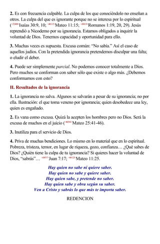2. Es con frecuencia culpable. La culpa de los que conociéndolo no enseñan a
otros. La culpa del que es ignorante porque no se interesa por lo espiritual
(<233009>Isaías 30:9, 10; <401115>Mateo 11:15; <450119>Romanos 1:19, 20, 29). Jesús
reprendió a Nicodemo por su ignorancia. Estamos obligados a inquirir la
voluntad de Dios. Tenemos capacidad y oportunidad para ello.
3. Muchas veces es supuesta. Excusa común: “No sabía.” Así el caso de
aquellos judíos. Con la pretendida ignorancia pretendemos disculpar una falta;
o eludir el deber.
4. Puede ser simplemente parcial. No podemos conocer totalmente a Dios.
Pero muchos se conforman con saber sólo que existe o algo más. ¿Debemos
conformarnos con esto?
II. Resultados de la ignorancia
1. La ignorancia no salva. Algunos se salvarán a pesar de su ignorancia; no por
ella. Ilustración: el que toma veneno por ignorancia; quien desobedece una ley,
quien es engañado.
2. Es vana como excusa. Quizá la acepten los hombres pero no Dios. Será la
excusa de muchos en el juicio (<402541>Mateo 25:41-46).
3. Inutiliza para el servicio de Dios.
4. Priva de muchas bendiciones. Lo mismo en lo material que en lo espiritual.
Pobreza, tristeza, temor, en lugar de riqueza, gozo, confianza… ¿Qué sabes de
Dios? ¿Quién tiene la culpa de tu ignorancia? Si quieres hacer la voluntad de
Dios, “sabrás”… <430717>Juan 7:17; <401125>Mateo 11:25.
                     Hay quien no sabe ni quiere saber.
                     Hay quien no sabe y quiere saber.
                    Hay quien sabe, y pretende no saber.
                   Hay quien sabe y obra según su saber.
              Ven a Cristo y sabrás lo que más te importa saber.

                                  REDENCION
 