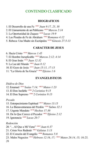 CONTENIDO CLASIFICADO

                                BIOGRAFICOS
1. El Desarrollo de una Fe <430917>Juan 9:17, 25, 38
2. El Llamamiento de un Publicano <410214>Marcos 2:14
3. La Oportunidad de Zaqueo <421909>Lucas 19:9
4. Las Pisadas de Fe de Abraham <450412>Romanos 4:12
5. Rebeca: Una Madre sin Escrúpulos <012705>Génesis 27:5-13

                           CARACTER DE JESUS
6. Hacia Cristo <410145>Marcos 1:45
7. El Hombre Inexplicable <410212>Marcos 2:12; 4:14
8. El Gran Imán <431232>Juan 12:32
9. La Luz del Mundo <430812>Juan 8:12
10. El Gozo de Jesús <431511>Juan 15:11, 17:13
11. “La Gloria de Su Gracia” <490106>Efesios 1:6

                             EVANGELISTICOS
Dádiva de Dios
12. Emanuel <230714>Isaías 7:14; <400123>Mateo 1:23
13. El Don Inefable <470901>2 Corintios 9:15
14. El Don Supremo <470901>2 Corintios 9:15
Pecado
15. Entorpecimiento Espiritual <401315>Mateo 13:15
16. La Bienaventuranza del Perdón <193201>Salmo 32:1
17. Urgente Mandato <441730>Hechos 17:30
18. De lo Que Carece el Pecador <490212>Efesios 2:12
19. Ignorancia <422007>Lucas 20:7
Redención
20. “…Al Que a Mí Viene” <430637>Juan 6:37
21. Cristo Nos Redimió <480313>Gálatas 3:13
22. El Corazón del Evangelio <450508>Romanos 5:8
23. Malos Negocios <581216>Hebreos 12:16, 17; <402614>Mateo 26:14, 15; 16:25,
26
 