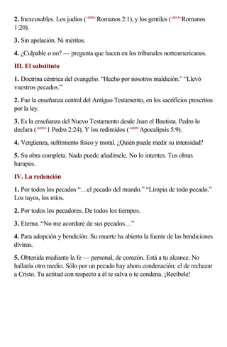 2. Inexcusables. Los judíos (<450201>Romanos 2:1), y los gentiles (<450120>Romanos
1:20).
3. Sin apelación. Ni méritos.
4. ¿Culpable o no? — pregunta que hacen en los tribunales norteamericanos.
III. El substituto
1. Doctrina céntrica del evangelio. “Hecho por nosotros maldición.” “Llevó
vuestros pecados.”
2. Fue la enseñanza central del Antiguo Testamento, en los sacrificios prescritos
por la ley.
3. Es la enseñanza del Nuevo Testamento desde Juan el Bautista. Pedro lo
declara (<600224>1 Pedro 2:24). Y los redimidos (<660509>Apocalipsis 5:9).
4. Vergüenza, sufrimiento físico y moral. ¿Quién puede medir su intensidad?
5. Su obra completa. Nada puede añadírsele. No lo intentes. Tus obras
harapos.
IV. La redención
1. Por todos los pecados “…el pecado del mundo.” “Limpia de todo pecado.”
Los tuyos, los míos.
2. Por todos los pecadores. De todos los tiempos.
3. Eterna. “No me acordaré de sus pecados…”
4. Para adopción y bendición. Su muerte ha abierto la fuente de las bendiciones
divinas.
5. Obtenida mediante la fe — personal, de corazón. Está a tu alcance. No
hallarás otro medio. Sólo por un pecado hay ahora condenación: el de rechazar
a Cristo. Tu actitud con respecto a él te salva o te condena. ¡Recíbele!
 