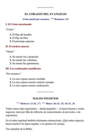 ==========

                         EL CORAZON DEL EVANGELIO
                       Cristo murió por nosotros. <450508>Romanos 5:8

I. El Cristo mencionado
“Cristo.”
    1. El Hijo del hombre.
    2. El Hijo de Dios.
    3. El personaje supremo.
II. El cordero muerto
“Murió.”
    1. Su muerte fue a propósito.
    2. Su muerte fue voluntaria.
    3. Su muerte fue ignominiosa.
III. Los condenados manifiestos
“Por nosotros.”
    1. La cruz expuso nuestra crueldad.
    2. La cruz expuso nuestro carácter corrupto.
    3. La cruz expuso nuestra condenación.

                                     ==========

                                 MALOS NEGOCIOS
                   Hebreos 12:16, 17; <402614>Mateo 26:14, 15; 16:25, 26
            <581216>



Todos somos algo negociantes —desde pequeños— se hacen buenos y malos
negocios; éstos por falta de reflexión, de conocimientos, de previsión, o de
experiencia.
En el orden espiritual también efectuamos transacciones. ¡Qué malos negocios
hacen muchos! Se dejan engañar, o no quieren oír consejo.
Tres ejemplos de la Biblia:
 
