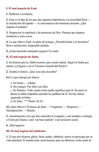 I. El mal negocio de Esaú
1. Refiérase a la historia.
2. Esaú es el tipo de los que dan suprema importancia a la necesidad física —
la satisfacción del apetito — la conveniencia del momento presente. ¿Qué
importa el mañana?
3. Desprecian lo espiritual y las promesas de Dios. Piensan que después
atenderán a estas cosas.
4. Lo que obtuvo Esaú: un plato de lentejas. ¿Pensaba burlar a su hermano?
Breve satisfacción. Irreparable pérdida.
5. ¿Estás haciendo semejante negocio? Es malo.
II. El mal negocio de Judas
1. Su historia previa. Hábil tesorero; pero astuto ladrón. Siguió al Señor por
interés. (¿Llegaría a ser el Tesorero General del Reino?)
2. Amaba el dinero. ¿Qué cosa más deseable?
(1) Lo que entregó por dinero:
    a. Su honor — robaba.
    b. Sus amigos. Fue falso con ellos.
    c. Su Maestro. Todo cuanto Jesús podía significar para él. Su amor al
    dinero le había impedido entender las palabras de él. No hay dinero
    siguiendo al Señor.
    d. Su alma. <402624>Mateo 26:24.
(2) ¿Qué obtuvo? 30 piezas de plata — Vergüenza — Desprecio —
Desesperación — Muerte.
3. Amonestación a los que han conocido el evangelio y son tentados a entregar
a Cristo por dinero, o por “un buen partido” o por posición social.
4. ¡Mal negocio!
III. El mal negocio del ambicioso
1. El que por alcanzar gloria, fama, poder, sabiduría, nunca se preocupa por su
vida espiritual. El mundo tiene cosas buenas; pero no debemos verlas como el
 