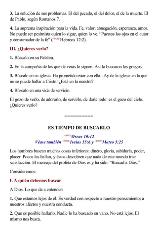 3. La solución de sus problemas. El del pecado, el del dolor, el de la muerte. El
de Pablo, según Romanos 7.
4. La suprema inspiración para la vida. Fe, valor, abnegación, esperanza, amor.
No puede ser pesimista quien lo sigue, quien lo ve. “Puestos los ojos en el autor
y consumador de la fe” (<581202>Hebreos 12:2).
III. ¿Quieres verlo?
1. Búscalo en su Palabra.
2. En la compañía de los que de veras lo siguen. Así lo buscaron los griegos.
3. Búscalo en su iglesia. Ha prometido estar con ella. ¡Ay de la iglesia en la que
no se puede hallar a Cristo! ¿Está en la nuestra?
4. Búscalo en una vida de servicio.
El gozo de verlo, de adorarlo, de servirlo, de darle todo: es el gozo del cielo.
¿Quieres verlo?

                                 ==========

                      ES TIEMPO DE BUSCARLO
                                       Oseas 10:12
                                <281012>


               Véase también          Isaías 55:6 y <400525>Mateo 5:25
                               <235506>



Los hombres buscan muchas cosas inferiores: dinero, gloria, sabiduría, poder,
placer. Pocos las hallan, y éstos descubren que nada de este mundo trae
satisfacción. El mensaje del profeta de Dios es y ha sido: “Buscad a Dios.”
Consideremos:
I. A quién debemos buscar
A Dios. Lo que da a entender:
1. Que estamos lejos de él. Es verdad con respecto a nuestro pensamiento; a
nuestros afectos y nuestra conducta.
2. Que es posible hallarlo. Nadie lo ha buscado en vano. No está lejos. El
mismo nos busca.
 