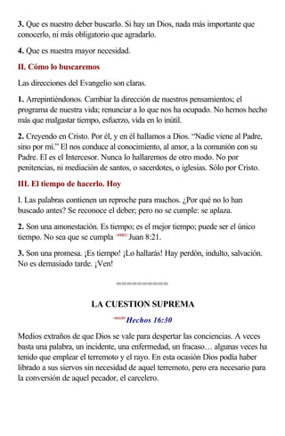 3. Que es nuestro deber buscarlo. Si hay un Dios, nada más importante que
conocerlo, ni más obligatorio que agradarlo.
4. Que es nuestra mayor necesidad.
II. Cómo lo buscaremos
Las direcciones del Evangelio son claras.
1. Arrepintiéndonos. Cambiar la dirección de nuestros pensamientos; el
programa de nuestra vida; renunciar a lo que nos ha ocupado. No hemos hecho
más que malgastar tiempo, esfuerzo, vida en lo inútil.
2. Creyendo en Cristo. Por él, y en él hallamos a Dios. “Nadie viene al Padre,
sino por mí.” El nos conduce al conocimiento, al amor, a la comunión con su
Padre. El es el Intercesor. Nunca lo hallaremos de otro modo. No por
penitencias, ni mediación de santos, o sacerdotes, o iglesias. Sólo por Cristo.
III. El tiempo de hacerlo. Hoy
I. Las palabras contienen un reproche para muchos. ¿Por qué no lo han
buscado antes? Se reconoce el deber; pero no se cumple: se aplaza.
2. Son una amonestación. Es tiempo; es el mejor tiempo; puede ser el único
tiempo. No sea que se cumpla <430821>Juan 8:21.
3. Son una promesa. ¡Es tiempo! ¡Lo hallarás! Hay perdón, indulto, salvación.
No es demasiado tarde. ¡Ven!

                                ==========

                       LA CUESTION SUPREMA
                                     Hechos 16:30
                              <441630>



Medios extraños de que Dios se vale para despertar las conciencias. A veces
basta una palabra, un incidente, una enfermedad, un fracaso… algunas veces ha
tenido que emplear el terremoto y el rayo. En esta ocasión Dios podía haber
librado a sus siervos sin necesidad de aquel terremoto, pero era necesario para
la conversión de aquel pecador, el carcelero.
 