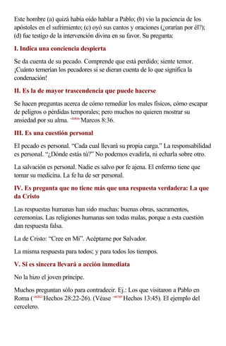 Este hombre (a) quizá había oído hablar a Pablo; (b) vio la paciencia de los
apóstoles en el sufrimiento; (c) oyó sus cantos y oraciones (¿orarían por él?);
(d) fue testigo de la intervención divina en su favor. Su pregunta:
I. Indica una conciencia despierta
Se da cuenta de su pecado. Comprende que está perdido; siente temor.
¡Cuánto temerían los pecadores si se dieran cuenta de lo que significa la
condenación!
II. Es la de mayor trascendencia que puede hacerse
Se hacen preguntas acerca de cómo remediar los males físicos, cómo escapar
de peligros o pérdidas temporales; pero muchos no quieren mostrar su
ansiedad por su alma. <410836>Marcos 8:36.
III. Es una cuestión personal
El pecado es personal. “Cada cual llevará su propia carga.” La responsabilidad
es personal. “¿Dónde estás tú?” No podemos evadirla, ni echarla sobre otro.
La salvación es personal. Nadie es salvo por fe ajena. El enfermo tiene que
tomar su medicina. La fe ha de ser personal.
IV. Es pregunta que no tiene más que una respuesta verdadera: La que
da Cristo
Las respuestas humanas han sido muchas: buenas obras, sacramentos,
ceremonias. Las religiones humanas son todas malas, porque a esta cuestión
dan respuesta falsa.
La de Cristo: “Cree en Mí”. Acéptame por Salvador.
La misma respuesta para todos; y para todos los tiempos.
V. Si es sincera llevará a acción inmediata
No la hizo el joven príncipe.
Muchos preguntan sólo para contradecir. Ej.: Los que visitaron a Pablo en
Roma (<442822>Hechos 28:22-26). (Véase <441345>Hechos 13:45). El ejemplo del
cercelero.
 