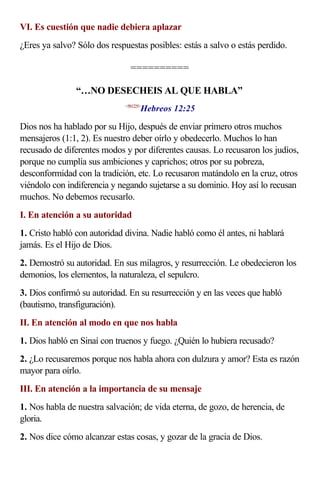 VI. Es cuestión que nadie debiera aplazar
¿Eres ya salvo? Sólo dos respuestas posibles: estás a salvo o estás perdido.

                               ==========

               “…NO DESECHEIS AL QUE HABLA”
                                    Hebreos 12:25
                             <581225>



Dios nos ha hablado por su Hijo, después de enviar primero otros muchos
mensajeros (1:1, 2). Es nuestro deber oírlo y obedecerlo. Muchos lo han
recusado de diferentes modos y por diferentes causas. Lo recusaron los judíos,
porque no cumplía sus ambiciones y caprichos; otros por su pobreza,
desconformidad con la tradición, etc. Lo recusaron matándolo en la cruz, otros
viéndolo con indiferencia y negando sujetarse a su dominio. Hoy así lo recusan
muchos. No debemos recusarlo.
I. En atención a su autoridad
1. Cristo habló con autoridad divina. Nadie habló como él antes, ni hablará
jamás. Es el Hijo de Dios.
2. Demostró su autoridad. En sus milagros, y resurrección. Le obedecieron los
demonios, los elementos, la naturaleza, el sepulcro.
3. Dios confirmó su autoridad. En su resurrección y en las veces que habló
(bautismo, transfiguración).
II. En atención al modo en que nos habla
1. Dios habló en Sinaí con truenos y fuego. ¿Quién lo hubiera recusado?
2. ¿Lo recusaremos porque nos habla ahora con dulzura y amor? Esta es razón
mayor para oírlo.
III. En atención a la importancia de su mensaje
1. Nos habla de nuestra salvación; de vida eterna, de gozo, de herencia, de
gloria.
2. Nos dice cómo alcanzar estas cosas, y gozar de la gracia de Dios.
 