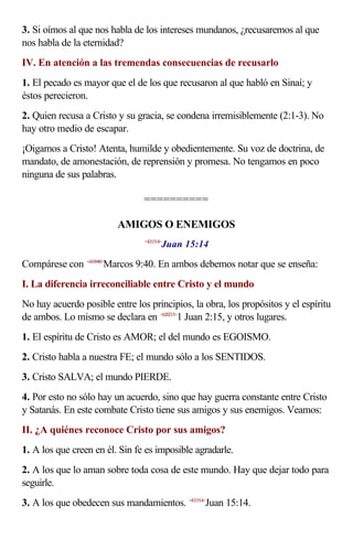 3. Si oímos al que nos habla de los intereses mundanos, ¿recusaremos al que
nos habla de la eternidad?
IV. En atención a las tremendas consecuencias de recusarlo
1. El pecado es mayor que el de los que recusaron al que habló en Sinaí; y
éstos perecieron.
2. Quien recusa a Cristo y su gracia, se condena irremisiblemente (2:1-3). No
hay otro medio de escapar.
¡Oigamos a Cristo! Atenta, humilde y obedientemente. Su voz de doctrina, de
mandato, de amonestación, de reprensión y promesa. No tengamos en poco
ninguna de sus palabras.

                                ==========

                         AMIGOS O ENEMIGOS
                                       Juan 15:14
                                <431514>



Compárese con <410940>Marcos 9:40. En ambos debemos notar que se enseña:
I. La diferencia irreconciliable entre Cristo y el mundo
No hay acuerdo posible entre los principios, la obra, los propósitos y el espíritu
de ambos. Lo mismo se declara en <620215>1 Juan 2:15, y otros lugares.
1. El espíritu de Cristo es AMOR; el del mundo es EGOISMO.
2. Cristo habla a nuestra FE; el mundo sólo a los SENTIDOS.
3. Cristo SALVA; el mundo PIERDE.
4. Por esto no sólo hay un acuerdo, sino que hay guerra constante entre Cristo
y Satanás. En este combate Cristo tiene sus amigos y sus enemigos. Veamos:
II. ¿A quiénes reconoce Cristo por sus amigos?
1. A los que creen en él. Sin fe es imposible agradarle.
2. A los que lo aman sobre toda cosa de este mundo. Hay que dejar todo para
seguirle.
3. A los que obedecen sus mandamientos. <431514>Juan 15:14.
 