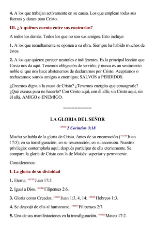 4. A los que trabajan activamente en su causa. Los que emplean todas sus
fuerzas y dones para Cristo.
III. ¿A quiénes cuenta entre sus contrarios?
A todos los demás. Todos los que no son sus amigos. Esto incluye:
1. A los que resueltamente se oponen a su obra. Siempre ha habido muchos de
éstos.
2. A los que quieren parecer neutrales e indiferentes. Es la principal lección que
Cristo nos da aquí. Tenemos obligación de servirlo; y nunca es un sentimiento
noble el que nos hace abstenernos de declararnos por Cristo. Aceptamos o
rechazamos; somos amigos o enemigos; SALVOS o PERDIDOS.
¿Creemos digna a la causa de Cristo? ¿Tenemos energías que consagrarle?
¿Qué excusa para no hacerlo? Con Cristo aquí, con él allá; sin Cristo aquí, sin
él allá. AMIGO o ENEMIGO.

                                    ==========

                           LA GLORIA DEL SEÑOR
                                        2 Corintios 3:18
                                 <470301>



Mucho se habla de la gloria de Cristo. Antes de su encarnación (<431705>Juan
17:5); en su transfiguración; en su resurrección; en su ascensión. Nuestro
privilegio: contemplarla aquí; después participar de ella eternamente. Se
compara la gloria de Cristo con la de Moisés: superior y permanente.
Consideremos:
I. La gloria de su divinidad
1. Eterna. <431705>Juan 17:5.
2. Igual a Dios. <501706>Filipenses 2:6.
3. Gloria como Creador. <430103>Juan 1:3, 4, 14; <580103>Hebreos 1:3.
4. Se despojó de ella al humanarse. <502007>Filipenses 2:7.
5. Una de sus manifestaciones en la transfiguración. <401702>Mateo 17:2.
 