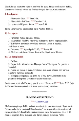 23:15; las de Beerseba. Pero es profecía del gozo de los cautivos del diablo,
viniendo a saciar su sed en las fuentes de agua de vida. Consideremos:
I. Las fuentes
    1. El amor de Dios. <430316>Juan 3:16.
    2. El sacrificio de Cristo. <381301>Zacarías 13:1.
    3. La obra del Espíritu Santo. <430738>Juan 7:38.
Triple venero cuyas aguas saltan de la Palabra de Dios.
II. Las aguas
    1. Perennes. Jamás dejan de brotar.
    2. Inagotables. Mientras mayor su extracción, mayor su producción.
    3. Suficientes para toda necesidad humana. Lavan el pecado.
    Satisfacen el alma.
    4. Gratuitas. <662217>Apocalipsis 22:17; <235501>Isaías 55:1.
    5. Al alcance de los sedientos. Ilustración: Suplicio de Tántalo.
III. La apropiación
    1. Es libre.
    2. Es por la fe. Virtud activa. Hay que “sacar” las aguas. Se ejercita la
    voluntad.
    3. Puede ser escasa o plena. Cristianos que sacan el agua con un vaso
    o gotero: pereza o escasa fe.
    4. Siempre acompañada de gozo; no lo hay mayor. Ilustrado en la
    parábola de la perla, y en la del tesoro escondido.
Invitación a venir a la Fuente, y por fe beber. ¿Tienes sed? <430737>Juan 7:37. Deja
las fuentes humanas, acude a la única que es pura y satisface.

                                  ==========

                          EL MENSAJE SUPREMO
                                       1 Timoteo 1:15
                                <540115>



El alto concepto que Pablo tenía de su ministerio y de su mensaje: llama a éste
“el evangelio de la gloria del Dios bendito.” No se considera digno de ser el
mensajero (v. 13). Ensalza la gracia mostrada en su llamamiento. En el v. 15
hace el resumen de su mensaje: uno de los grandes dichos de Pablo.
 