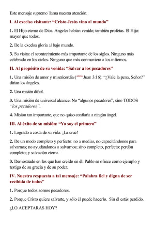 Este mensaje supremo llama nuestra atención:
I. Al excelso visitante: “Cristo Jesús vino al mundo”
1. El Hijo eterno de Dios. Angeles habían venido; también profetas. El Hijo:
mayor que todos.
2. De la excelsa gloria al bajo mundo.
3. Su visita: el acontecimiento más importante de los siglos. Ninguno más
celebrado en los cielos. Ninguno que más conmoviera a los infiernos.
II. Al propósito de su venida: “Salvar a los pecadores”
1. Una misión de amor y misericordia (<430316>Juan 3:16): “¿Vale la pena, Señor?”
dirían los ángeles.
2. Una misión difícil.
3. Una misión de universal alcance. No “algunos pecadores”, sino TODOS
“los pecadores”.
4. Misión tan importante, que no quiso confiarla a ningún ángel.
III. Al éxito de su misión: “Yo soy el primero”
1. Logrado a costa de su vida: ¡La cruz!
2. De un modo completo y perfecto: no a medias, no capacitándonos para
salvarnos; no ayudándonos a salvarnos; sino completo, perfecto: perdón
completo; y salvación eterna.
3. Demostrado en los que han creído en él. Pablo se ofrece como ejemplo y
testigo de su gracia y de su poder.
IV. Nuestra respuesta a tal mensaje: “Palabra fiel y digna de ser
recibida de todos”
1. Porque todos somos pecadores.
2. Porque Cristo quiere salvarte, y sólo él puede hacerlo. Sin él estás perdido.
¿LO ACEPTARAS HOY?
 