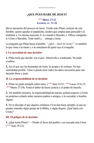 ==========

                      ¿QUE PUES HARE DE JESUS?
                                    Mateo 27:22
                                 <402722>


                                Lectura, vv. 11-26

Breve narración del proceso de Jesús. Traído ante Pilato; carácter de este
hombre: quiere agradar al populacho, medios que emplea para persuadir a la
multitud: a. Lo declara inocente; b. Lo manda a Herodes; c. Ofrece castigarlo;
d. Cristo o Barrabás. Todo inútil y… entrega a Jesús.
La pregunta que Pilato hacía al pueblo: “¿Qué… haré de Jesús?” es también
la que viene a la mente y a la conciencia de quien oye el evangelio.
I. La necesidad de una decisión
1. Pilato tenía que decidir: era el juez. Absolverlo o condenarlo. No pudo
evadirse.
2. Así el que oye las demandas de Jesús: lo acepta o lo rechaza. No hay
neutralidad posible. Tiene o puede tener todos los datos necesarios para una
decisión firme y justa.
II. La responsabilidad de la decisión
1. Pilato no pudo arrojarla sobre otros. (<431831>Juan 18:31; <422306>Lucas 23:6-12;
<402724>
        Mateo 27:24). Tenía el deber de hacer justicia y el poder de hacerla.
2. Así también nosotros, la responsabilidad de nuestra actitud respecto a Cristo
no podemos echarla sobre nuestros padres o amigos, o la sociedad, u hombre
alguno.
3. No te disculpa el que algunos cristianos (?) no den buen ejemplo; ni que no
puedas entender algún pasaje de la Biblia, o algún dogma. ¿Qué harás con
Cristo?
III. El peligro de la decisión
1. ¿Qué temía Pilato? — Perder el favor del pueblo y ser acusado ante César
(<431912>Juan 19:12).
 