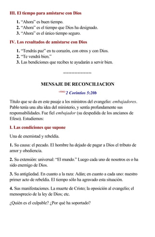 III. El tiempo para amistarse con Dios
    1. “Ahora” es buen tiempo.
    2. “Ahora” es el tiempo que Dios ha designado.
    3. “Ahora” es el único tiempo seguro.
IV. Los resultados de amistarse con Dios
    1. “Tendrás paz” en tu corazón, con otros y con Dios.
    2. “Te vendrá bien.”
    3. Las bendiciones que recibes te ayudarán a servir bien.

                                  ==========

                  MENSAJE DE RECONCILIACION
                                    2 Corintios 5:20b
                             <470502>



Título que se da en este pasaje a los ministros del evangelio: embajadores.
Pablo tenía una alta idea del ministerio, y sentía profundamente sus
responsabilidades. Fue fiel embajador (su despedida de los ancianos de
Efeso). Estudiemos:
I. Las condiciones que supone
Una de enemistad y rebeldía.
1. Su causa: el pecado. El hombre ha dejado de pagar a Dios el tributo de
amor y obediencia.
2. Su extensión: universal: “El mundo.” Luego cada uno de nosotros es o ha
sido enemigo de Dios.
3. Su antigüedad. En cuanto a la raza: Adán; en cuanto a cada uno: nuestro
primer acto de rebeldía. El tiempo sólo ha agravado esta situación.
4. Sus manifestaciones. La muerte de Cristo; la oposición al evangelio; el
menosprecio de la ley de Dios; etc.
¿Quién es el culpable? ¿Por qué ha soportado?
 