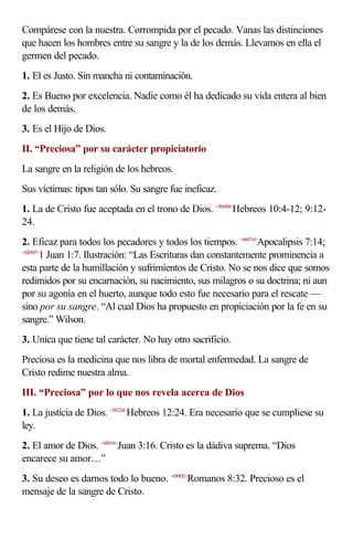 Compárese con la nuestra. Corrompida por el pecado. Vanas las distinciones
que hacen los hombres entre su sangre y la de los demás. Llevamos en ella el
germen del pecado.
1. El es Justo. Sin mancha ni contaminación.
2. Es Bueno por excelencia. Nadie como él ha dedicado su vida entera al bien
de los demás.
3. Es el Hijo de Dios.
II. “Preciosa” por su carácter propiciatorio
La sangre en la religión de los hebreos.
Sus víctimas: tipos tan sólo. Su sangre fue ineficaz.
1. La de Cristo fue aceptada en el trono de Dios. <581004>Hebreos 10:4-12; 9:12-
24.
2. Eficaz para todos los pecadores y todos los tiempos. <660714>Apocalipsis 7:14;
<620107>
        1 Juan 1:7. Ilustración: “Las Escrituras dan constantemente prominencia a
esta parte de la humillación y sufrimientos de Cristo. No se nos dice que somos
redimidos por su encarnación, su nacimiento, sus milagros o su doctrina; ni aun
por su agonía en el huerto, aunque todo esto fue necesario para el rescate —
sino por su sangre. “Al cual Dios ha propuesto en propiciación por la fe en su
sangre.” Wilson.
3. Unica que tiene tal carácter. No hay otro sacrificio.
Preciosa es la medicina que nos libra de mortal enfermedad. La sangre de
Cristo redime nuestra alma.
III. “Preciosa” por lo que nos revela acerca de Dios
1. La justicia de Dios. <581224>Hebreos 12:24. Era necesario que se cumpliese su
ley.
2. El amor de Dios. <430316>Juan 3:16. Cristo es la dádiva suprema. “Dios
encarece su amor…”
3. Su deseo es darnos todo lo bueno. <450832>Romanos 8:32. Precioso es el
mensaje de la sangre de Cristo.
 
