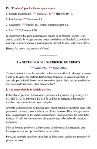 IV. “Preciosa” por los bienes que asegura
1. Entrada al Santísimo. <490213>Efesios 2:13; <581019>Hebreos 10:19.
2. Justificación. <450509>Romanos 5:9.
3. Redención. <490107>Efesios 1:7. Somos comprados por ella.
4. Paz. <510120>Colosenses 1:20.
¡Cuán preciosa fue para los hebreos la sangre de la primera Pascua! ¡Con
cuánto cuidado la recogerían para poner la señal en sus dinteles! La de Cristo
nos libra de muerte eterna, y nos asegura la libertad, la vida, la herencia eterna.
Himno: Tal como soy, esclavo del mal,

                                    ==========

           LA NECESIDAD DEL SACRIFICIO DE CRISTO
                                Juan 3:14; <422446>Lucas 24:46
                         <430314>



Todos sentimos a veces la necesidad de hacer el sacrificio de algo que amamos
y que es de valor, por realizar determinado propósito. A veces se sacrifica lo
que vale, por lo inútil. Pero el amor no mide el precio. En la cruz se sacrificó lo
más valioso del universo. ¿Tan necesario fue?
I. Una necesidad de la justicia de Dios
El hombre es pecador. Todos somos pecadores. La justicia exige castigo. La
MUERTE. Así lo expresa la LEY. Y la de Dios es perfecta; la humana es
variable: hoy permite lo que ayer castigaba.
¿Posible la substitución? Se practica en el orden natural: se sacrifican unas vidas
para sostén de otras; unos hombres por el bien de otros. Dios la acepta en su
Ley. La enseñanza de los sacrificios mosaicos. Pero sólo tipos. No substitutos
idóneos. El velo volvía a caer tras el sacerdote que había ofrecido la sangre
expiatoria.
Sólo un hombre perfecto, y divino, capaz de efectuarla. Era necesario que
Cristo padeciera, si el pecador había de ser salvo.
Pero, ¿no quedaría satisfecha la justicia de Dios con el castigo del pecador? Sí;
pero no su amor.
 
