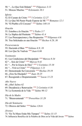 50. “…Lo Que Está Delante” <500313>Filipenses 3:13
51. Moscas Muertas <211001>Eclesiastés 10:1
Iglesia
52. El Cuerpo de Cristo <461202>1 Corintios 12:27
53. Lo Que Mi Pastor Puede Esperar de Mí <451201>Romanos 12:1
54. “El Pueblo a El Cercano” <19E814>Salmo 148:14
Oración
55. Estorbos a la Oración <600307>1 Pedro 3:7
56. La Súplica del Penitente <194104>Salmo 41:4
57. Las Preocupaciones y Sus Respuestas <500406>Filipenses 4:6
58. Tres Solicitudes en una Oración <440429>Hechos 4:29, 30
Perseverancia
59. Haciendo el Bien <480609>Gálatas 6:9, 10
60. Los Que Se Vuelven <430666>Juan 6:66
Testimonio
61. Las Condiciones del Discipulado <410834>Marcos 8:34
62 “…Sois de Cristo” <410941>Marcos 9:41
63. “…Por la Gracia de Dios” <461501>1 Corintios 15:10
64. “…Vivir es Cristo” <500121>Filipenses 1:21
65. Demostrando Su Conversión <441919>Hechos 19:19
66. ¿Eres Su Discípulo? <431825>Juan 18:25
67. Recogiendo o Desparramando <421123>Lucas 11:23
Año Nuevo
68. ¡Alto! Salmo 62
69. Decadencia y Renovación <470401>2 Corintios 4:16
70. La Economía de la Vida <199012>Salmo 90:12
Día de la Madre
71. “Bienaventurada” <203128>Proverbios 31:28
Día del Seminario
72. Obreros del Señor <19C606>Salmo 126:6
Jóvenes
73. “En Tu Mano Están Mis Tiempos” <193115>Salmo 31:15
74. Influencia Benéfica de la Palabra de Dios en la Vida del Joven <19B909>Salmo
 