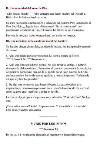 II. Una necesidad del amor de Dios
“Dios amó al mundo” — Falso concepto que tienen muchos del Dios de la
Biblia. Está la declaración de su amor.
Su amor necesitaba la restauración y salvación del hombre. Pero demandaba el
Gran Sacrificio. ¿Llegaría hasta allá su amor? “De tal manera amó” que
proporcionó la víctima: su Hijo, el Cordero. En él Dios se dio a sí mismo.
Por toda la raza, por todos los pecadores, por todos los tiempos.
III. Una necesidad de la condición moral del hombre
No bastaba ofrecer el sacrificio, satisfacer la justicia. Era indispensable cambiar
el corazón.
1. Algo que trajera paz a su conciencia. Lo hace la sangre de Cristo.
<580914>
        Hebreos 9:14; <450501>Romanos 5:1.
2. Algo que lo hiciera odiar el pecado. No sólo temer su castigo, o evitarlo,
sino quitarle el deseo del mal. Ilustración: el borracho que se cura de los efectos
de su última borrachera; pero no de su apetito por el licor. La cruz de Cristo
nos hace sentir el horror de nuestro egoísmo y nuestra impureza: “Apártate de
mí, que soy hombre pecador.”
3. De algo que lo capacite para hacer lo bueno. La cruz de Cristo es la
inspiración y el motivo más poderoso que el mundo ha conocido. Despierta el
amor; da gozo en el sacrificio, y poder en la vida.
La cruz es el poder para la regeneración y salvación: “Poder de Dios”. No hay
otro.
¡Tremenda necesidad! Satisfecha plenamente. Cristo satisface tu necesidad.
Cree en él, y tendrás vida eterna.

                                 ==========

                        MURIO POR LOS IMPIOS
                                       Romanos 5:6
                                <450506>



En los vv. 1-11 se describe el pasado, el presente y el futuro del creyente.
 