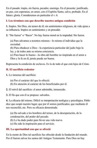 En el pasado: impío, sin fuerza, pecador, enemigo. En el presente: justificado,
en paz, con esperanza, en amor, con el Espíritu Santo, salvo, probado. En el
futuro: gloria. Consideremos en particular el v. 6.
I. Los términos con que describe nuestra antigua condición
1. Impíos. Sin Dios, sin temor de él; sin sentimientos religiosos, de vida ajena a
su influencia. Impíos en sentimientos y en proceder.
2. “Sin fuerza” o “flacos”. No hay fuerza moral en la impiedad. Sin fuerza.
    (a) Para salvarnos a nosotros mismos—lo mismo el individuo que la
    sociedad.
    (b) Para obedecer a Dios—la experiencia particular del judío bajo la
    ley, y de todos ante su misma conciencia.
    (c) Para hacer lo bueno—la obra del hombre no inspirada en el amor a
    Dios y la fe en él, jamás puede ser buena.
Representa la condición de esclavos. Es la de todo el que está lejos de Cristo.
II. El sacrificio redentor
1. Lo inmenso del sacrificio:
    (a) Por el carácter del que lo ofreció.
    (b) En atención al carácter de los beneficiados por él.
2. El móvil del sacrificio: el amor admirable, inmerecido.
3. El fin que con él se propuso: salvarlos.
4. La eficacia del mismo. Difícil su interpretación teológica y psicológica. Pablo
dice que ocupó nuestro lugar; que por él somos justificados; que mediante él
nos reconcilió, etc. Pero su eficacia demostrada:
    (a) Ha salvado a los hombres del temor, de la desesperación, de la
    condenación, del poder del pecado.
    (b) Le ha dado poder para llevar una vida nueva.
    (c) Ha sido la inspiración para el servicio.
III. La oportunidad con que se ofreció
En la mente de Dios tal sacrificio fue ofrecido desde la fundación del mundo.
Por él fueron salvos los santos del Antiguo Testamento. Para Dios no hay
 