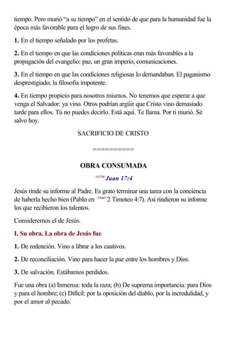 tiempo. Pero murió “a su tiempo” en el sentido de que para la humanidad fue la
época más favorable para el logro de sus fines.
1. En el tiempo señalado por los profetas.
2. En el tiempo en que las condiciones políticas eran más favorables a la
propagación del evangelio: paz, un gran imperio, comunicaciones.
3. En el tiempo en que las condiciones religiosas lo demandaban. El paganismo
desprestigiado; la filosofía impotente.
4. En tiempo propicio para nosotros mismos. No tenemos que esperar a que
venga el Salvador: ya vino. Otros podrían argüir que Cristo vino demasiado
tarde para ellos. Tú no puedes decirlo. Está aquí. Te llama. Por ti murió. Sé
salvo hoy.
                          SACRIFICIO DE CRISTO

                                ==========

                           OBRA CONSUMADA
                                        Juan 17:4
                                 <431704>



Jesús rinde su informe al Padre. Es grato terminar una tarea con la conciencia
de haberla hecho bien (Pablo en <550407>2 Timoteo 4:7). Así rindieron su informe
los que recibieron los talentos.
Consideremos el de Jesús.
I. Su obra. La obra de Jesús fue
1. De redención. Vino a librar a los cautivos.
2. De reconciliación. Vino para hacer la paz entre los hombres y Dios.
3. De salvación. Estábamos perdidos.
Fue una obra (a) Inmensa: toda la raza; (b) De suprema importancia: para Dios
y para el hombre; (c) Difícil: por la oposición del diablo, por la incredulidad, y
por el amor al pecado.
 