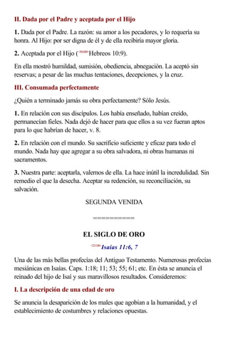 II. Dada por el Padre y aceptada por el Hijo
1. Dada por el Padre. La razón: su amor a los pecadores, y lo requería su
honra. Al Hijo: por ser digna de él y de ella recibiría mayor gloria.
2. Aceptada por el Hijo (<581009>Hebreos 10:9).
En ella mostró humildad, sumisión, obediencia, abnegación. La aceptó sin
reservas; a pesar de las muchas tentaciones, decepciones, y la cruz.
III. Consumada perfectamente
¿Quién a terminado jamás su obra perfectamente? Sólo Jesús.
1. En relación con sus discípulos. Los había enseñado, habían creído,
permanecían fieles. Nada dejó de hacer para que ellos a su vez fueran aptos
para lo que habrían de hacer, v. 8.
2. En relación con el mundo. Su sacrificio suficiente y eficaz para todo el
mundo. Nada hay que agregar a su obra salvadora, ni obras humanas ni
sacramentos.
3. Nuestra parte: aceptarla, valernos de ella. La hace inútil la incredulidad. Sin
remedio el que la desecha. Aceptar su redención, su reconciliación, su
salvación.
                             SEGUNDA VENIDA

                                 ==========

                            EL SIGLO DE ORO
                                       Isaías 11:6, 7
                                <231106>



Una de las más bellas profecías del Antiguo Testamento. Numerosas profecías
mesiánicas en Isaías. Caps. 1:18; 11; 53; 55; 61; etc. En ésta se anuncia el
reinado del hijo de Isaí y sus maravillosos resultados. Consideremos:
I. La descripción de una edad de oro
Se anuncia la desaparición de los males que agobian a la humanidad, y el
establecimiento de costumbres y relaciones opuestas.
 