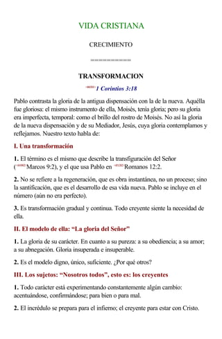 VIDA CRISTIANA

                                CRECIMIENTO

                                 ==========

                           TRANSFORMACION
                                     1 Corintios 3:18
                              <460301>



Pablo contrasta la gloria de la antigua dispensación con la de la nueva. Aquélla
fue gloriosa: el mismo instrumento de ella, Moisés, tenía gloria; pero su gloria
era imperfecta, temporal: como el brillo del rostro de Moisés. No así la gloria
de la nueva dispensación y de su Mediador, Jesús, cuya gloria contemplamos y
reflejamos. Nuestro texto habla de:
I. Una transformación
1. El término es el mismo que describe la transfiguración del Señor
(<410902>Marcos 9:2), y el que usa Pablo en <451202>Romanos 12:2.
2. No se refiere a la regeneración, que es obra instantánea, no un proceso; sino
la santificación, que es el desarrollo de esa vida nueva. Pablo se incluye en el
número (aún no era perfecto).
3. Es transformación gradual y continua. Todo creyente siente la necesidad de
ella.
II. El modelo de ella: “La gloria del Señor”
1. La gloria de su carácter. En cuanto a su pureza: a su obediencia; a su amor;
a su abnegación. Gloria insuperada e insuperable.
2. Es el modelo digno, único, suficiente. ¿Por qué otros?
III. Los sujetos: “Nosotros todos”, esto es: los creyentes
1. Todo carácter está experimentando constantemente algún cambio:
acentuándose, confirmándose; para bien o para mal.
2. El incrédulo se prepara para el infierno; el creyente para estar con Cristo.
 