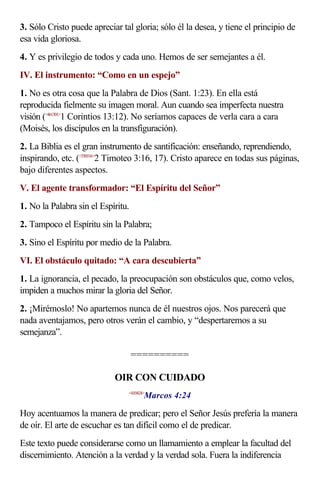 3. Sólo Cristo puede apreciar tal gloria; sólo él la desea, y tiene el principio de
esa vida gloriosa.
4. Y es privilegio de todos y cada uno. Hemos de ser semejantes a él.
IV. El instrumento: “Como en un espejo”
1. No es otra cosa que la Palabra de Dios (Sant. 1:23). En ella está
reproducida fielmente su imagen moral. Aun cuando sea imperfecta nuestra
visión (<461301>1 Corintios 13:12). No seríamos capaces de verla cara a cara
(Moisés, los discípulos en la transfiguración).
2. La Biblia es el gran instrumento de santificación: enseñando, reprendiendo,
inspirando, etc. (<550316>2 Timoteo 3:16, 17). Cristo aparece en todas sus páginas,
bajo diferentes aspectos.
V. El agente transformador: “El Espíritu del Señor”
1. No la Palabra sin el Espíritu.
2. Tampoco el Espíritu sin la Palabra;
3. Sino el Espíritu por medio de la Palabra.
VI. El obstáculo quitado: “A cara descubierta”
1. La ignorancia, el pecado, la preocupación son obstáculos que, como velos,
impiden a muchos mirar la gloria del Señor.
2. ¡Mirémoslo! No apartemos nunca de él nuestros ojos. Nos parecerá que
nada aventajamos, pero otros verán el cambio, y “despertaremos a su
semejanza”.

                                    ==========

                            OIR CON CUIDADO
                                       Marcos 4:24
                                <410424>



Hoy acentuamos la manera de predicar; pero el Señor Jesús prefería la manera
de oír. El arte de escuchar es tan difícil como el de predicar.
Este texto puede considerarse como un llamamiento a emplear la facultad del
discernimiento. Atención a la verdad y la verdad sola. Fuera la indiferencia
 