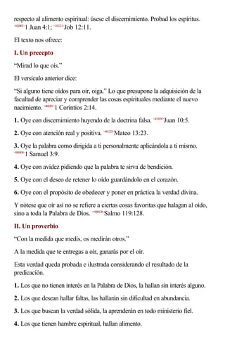 respecto al alimento espiritual: úsese el discernimiento. Probad los espíritus.
<620401>
        1 Juan 4:1; <181211>Job 12:11.
El texto nos ofrece:
I. Un precepto
“Mirad lo que oís.”
El versículo anterior dice:
“Si alguno tiene oídos para oír, oiga.” Lo que presupone la adquisición de la
facultad de apreciar y comprender las cosas espirituales mediante el nuevo
nacimiento. <460201>1 Corintios 2:14.
1. Oye con discernimiento huyendo de la doctrina falsa. <431005>Juan 10:5.
2. Oye con atención real y positiva. <401323>Mateo 13:23.
3. Oye la palabra como dirigida a ti personalmente aplicándola a ti mismo.
<090309>
        1 Samuel 3:9.
4. Oye con avidez pidiendo que la palabra te sirva de bendición.
5. Oye con el deseo de retener lo oído guardándolo en el corazón.
6. Oye con el propósito de obedecer y poner en práctica la verdad divina.
Y nótese que oír así no se refiere a ciertas cosas favoritas que halagan al oído,
sino a toda la Palabra de Dios. <19B9128>Salmo 119:128.
II. Un proverbio
“Con la medida que medís, os medirán otros.”
A la medida que te entregas a oír, ganarás por el oír.
Esta verdad queda probada e ilustrada considerando el resultado de la
predicación.
1. Los que no tienen interés en la Palabra de Dios, la hallan sin interés alguno.
2. Los que desean hallar faltas, las hallarán sin dificultad en abundancia.
3. Los que buscan la verdad sólida, la aprenderán en todo ministerio fiel.
4. Los que tienen hambre espiritual, hallan alimento.
 