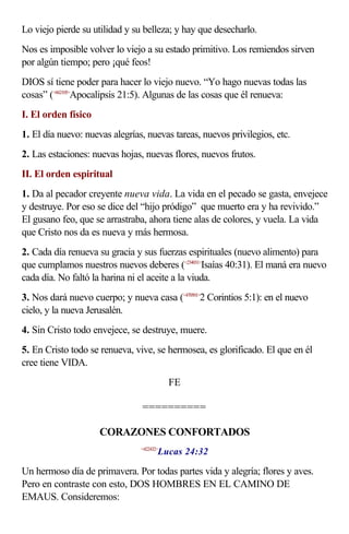 Lo viejo pierde su utilidad y su belleza; y hay que desecharlo.
Nos es imposible volver lo viejo a su estado primitivo. Los remiendos sirven
por algún tiempo; pero ¡qué feos!
DIOS sí tiene poder para hacer lo viejo nuevo. “Yo hago nuevas todas las
cosas” (<662105>Apocalipsis 21:5). Algunas de las cosas que él renueva:
I. El orden físico
1. El día nuevo: nuevas alegrías, nuevas tareas, nuevos privilegios, etc.
2. Las estaciones: nuevas hojas, nuevas flores, nuevos frutos.
II. El orden espiritual
1. Da al pecador creyente nueva vida. La vida en el pecado se gasta, envejece
y destruye. Por eso se dice del “hijo pródigo” que muerto era y ha revivido.”
El gusano feo, que se arrastraba, ahora tiene alas de colores, y vuela. La vida
que Cristo nos da es nueva y más hermosa.
2. Cada día renueva su gracia y sus fuerzas espirituales (nuevo alimento) para
que cumplamos nuestros nuevos deberes (<234031>Isaías 40:31). El maná era nuevo
cada día. No faltó la harina ni el aceite a la viuda.
3. Nos dará nuevo cuerpo; y nueva casa (<470501>2 Corintios 5:1): en el nuevo
cielo, y la nueva Jerusalén.
4. Sin Cristo todo envejece, se destruye, muere.
5. En Cristo todo se renueva, vive, se hermosea, es glorificado. El que en él
cree tiene VIDA.
                                           FE

                                ==========

                     CORAZONES CONFORTADOS
                                       Lucas 24:32
                                <422432>



Un hermoso día de primavera. Por todas partes vida y alegría; flores y aves.
Pero en contraste con esto, DOS HOMBRES EN EL CAMINO DE
EMAUS. Consideremos:
 