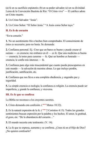 (a) fe en su sacrificio expiatorio; (b) en su poder salvador; (c) en su divinidad.
Lema de la Convención Bautista de Río: “O Cristo vivo” — El católico adora
un Cristo muerto.
2. Un Cristo Salvador: “Jesús”.
3. Un Cristo Señor: “El Señor Jesús.” “A Jesús como Señor tuyo.”
II. Es fe de corazón
“En tu corazón.”
1. No un asentimiento frío o hechos bien comprobados. El conocimiento de
éstos es necesario; pero no basta. Se demanda:
2. Confianza personal. Ej.: Creo que un barco es bueno y puede cruzar el
océano — es creencia; me embarco en él — es fe. Que una medicina es buena
— creencia; la tomo para curarme — fe. Que un hombre es honrado —
creencia; le confío mis intereses — fe.
3. Confianza para algo más trascendental que cuanto pueda preocuparnos en
este mundo — la salvación de nuestras almas. Lo que incluye perdón,
justificación, santificación, etc.
4. Confianza que nos lleva a una completa obediencia, y engendra paz y
seguridad.
5. La simple creencia es teología; la confianza es religión. La creencia puede ser
imperfecta, y grande la confianza; y viceversa.
III. Es fe que se confiesa
La Biblia no reconoce a los creyentes secretos.
1. Cristo demanda esta confesión. (<401032>Mateo 10:32).
2. Es la natural expresión de la fe. (<470401>2 Corintios 4:13). Todos los grandes
sentimientos buscan expresión por la palabra y los hechos. El amor, la gratitud,
el gozo, etc. “De la abundancia del corazón…”
3. El mundo necesita este testimonio. (V. 14).
4. La fe que se expresa, aumenta y se confirma. ¿Crees tú en el Hijo de Dios?
¿No quieres confesarlo?
 
