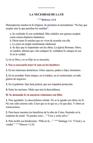 ==========

                       LA NECESIDAD DE LA FE
                                      Hebreos 11:6
                               <581106>



Menosprecian muchos la fe religiosa. Se proclama el racionalismo: “No hay que
aceptar sino lo que perciben los sentidos”.
    a. Se confunde fe con credulidad. Más crédulos son quienes aceptan
    como ciencia hipótesis fantásticas.
    b. Dicen tener fe muchos que no viven de acuerdo con ella.
    c. La creen un simple asentimiento intelectual.
    d. Se dice que lo importante son las obras. La Iglesia Romana. Otros,
    en cambio, afirman que vale cualquier fe, verdadera fe; aunque no sea
    fe en la verdad.
La fe en Dios y en su Hijo no es necesaria.
I. Nos es necesario tener fe aun en los hombres
1. En las relaciones domésticas. Entre esposos, padres e hijos, hermanos.
2. En la sociedad. Entre amigos, en el médico, en el comerciante, en todo
género de negocios.
3. En el gobierno. Que hará justicia, que nos impartirá protección.
4. Entre las naciones. Males que trae la desconfianza.
II. Se demanda fe en nuestras relaciones con Dios
1. Para agradarlo. La desconfianza ofende. No se le agrada con obras sin fe.
No con culto externo solo. Creer que es lo que es; y lo que dice. Y obrar en
consecuencia.
2. Para hacer nuestros los beneficios de la obra de Cristo. Ilustrado en la
serpiente de metal. “Si puedes creer…” “Cree y serás salvo.”
3. Para recibir sus bendiciones. “Pida en fe…” <590106>Santiago 1:6. “Creed y os
vendrá.” <411124>Marcos 11:24.
 