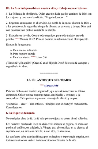 III. La fe es indispensable en nuestra vida y trabajo como cristianos
1. La fe lleva a la obediencia. Quien cree no duda que los caminos de Dios son
los mejores, y que traen bendición. “Es galardonador…”
2. Engendra entusiasmo en el servicio. Lo noble de la causa; el amor de Dios y
a los pecadores, la seguridad de que la obra no es en vano, y de que Dios está
con nosotros: son motivo constante de aliento.
3. Es poder en la vida. Contra todo enemigo; para todo trabajo; en toda
prueba. <411122>Marcos 11:22. Pone al hombre en relación con el Omnipotente.
Es pues la fe necesaria:
    a. Para nuestra salvación
    b. Para nuestro trabajo
    c. Para la victoria. <620504>1 Juan 5:4.
¿Tienes fe? ¿En quién? ¿Crees tú en el Hijo de Dios? Sólo esta fe dará paz y
seguridad a tu alma.

                                    ==========

                     LA FE: ANTIDOTO DEL TEMOR
                                          Marcos 5:36
                                   <410536>



Palabras dichas a un hombre angustiado, que veía desvanecerse su última
esperanza. Cristo conoce nuestras penas, ansiedades y temores: y se
compadece. Cada palabra suya es un mensaje de aliento y de paz.
“No temas… cree” —una antítesis. Principios que se excluyen mutuamente.
Consideremos:
I. La fe que se demanda
No cualquier clase de fe. La fe vale por su objeto: no como virtud subjetiva.
Los hombres han tenido fe en muchas cosas inútiles: el pagano, en ídolos de
piedra; el católico, en la Iglesia, la Virgen, etc.; el científico, en su ciencia; el
supersticioso, en su buena estrella; aun el ateo, en sí mismo.
La confianza debe estar justificada por los hechos o experiencia anterior, o el
testimonio de otros. Así en las transacciones ordinarias de la vida.
 