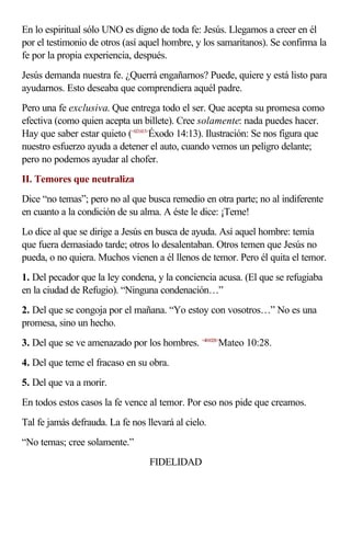 En lo espiritual sólo UNO es digno de toda fe: Jesús. Llegamos a creer en él
por el testimonio de otros (así aquel hombre, y los samaritanos). Se confirma la
fe por la propia experiencia, después.
Jesús demanda nuestra fe. ¿Querrá engañarnos? Puede, quiere y está listo para
ayudarnos. Esto deseaba que comprendiera aquél padre.
Pero una fe exclusiva. Que entrega todo el ser. Que acepta su promesa como
efectiva (como quien acepta un billete). Cree solamente: nada puedes hacer.
Hay que saber estar quieto (<021413>Éxodo 14:13). Ilustración: Se nos figura que
nuestro esfuerzo ayuda a detener el auto, cuando vemos un peligro delante;
pero no podemos ayudar al chofer.
II. Temores que neutraliza
Dice “no temas”; pero no al que busca remedio en otra parte; no al indiferente
en cuanto a la condición de su alma. A éste le dice: ¡Teme!
Lo dice al que se dirige a Jesús en busca de ayuda. Así aquel hombre: temía
que fuera demasiado tarde; otros lo desalentaban. Otros temen que Jesús no
pueda, o no quiera. Muchos vienen a él llenos de temor. Pero él quita el temor.
1. Del pecador que la ley condena, y la conciencia acusa. (El que se refugiaba
en la ciudad de Refugio). “Ninguna condenación…”
2. Del que se congoja por el mañana. “Yo estoy con vosotros…” No es una
promesa, sino un hecho.
3. Del que se ve amenazado por los hombres. <401028>Mateo 10:28.
4. Del que teme el fracaso en su obra.
5. Del que va a morir.
En todos estos casos la fe vence al temor. Por eso nos pide que creamos.
Tal fe jamás defrauda. La fe nos llevará al cielo.
“No temas; cree solamente.”
                                  FIDELIDAD
 