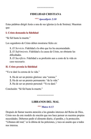 ==========

                         FIDELIDAD CRISTIANA
                                     Apocalipsis 2:10
                              <660210>



Estas palabras dirigió Jesús a una de sus iglesias (a la de Smirna). Muestran
que:
I. Cristo demanda la fidelidad
“Sé fiel hasta la muerte.”
Los seguidores de Cristo deben mostrarse fieles en:
    1. El Servicio. Fidelidad a la obra que les ha encomendado.
    2. El Sufrimiento. Fidelidad a la causa de Cristo, no obstante las
    dificultades.
    3. El Sacrificio. Fidelidad a su profesión aun a costo de la vida en
    caso necesario.
II. Cristo premia la fidelidad
“Yo te daré la corona de la vida.”
    1. Ha de ser un premio glorioso: una “corona.”
    2. Ha de ser un premio permanente: “de la vida.”
    3. Ha de ser un premio personal: “Yo te daré.”
Conclusión: “Sé fiel hasta la muerte.”

                                  ==========

                             LIBRANOS DEL MAL
                                         Mateo 6:13
                                  <400613>



Después de llamar nuestra atención a los grandes intereses del Reino de Dios,
Cristo nos da este modelo de oración que nos hace pensar en nuestras propias
necesidades. Debemos pedir el alimento diario, el perdón, y la protección.
“Líbranos del mal,” es la última de las peticiones, y toca un asunto que a todos
nos interesa.
 
