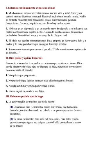 I. Estamos continuamente expuestos al mal
1. Muchos males amenazan continuamente nuestra vida y salud física; y en
general nuestro bienestar temporal. Desde el nacimiento hasta la tumba. Nadie
es bastante prudente para prevenirlos todos. Enfermedades, pérdida,
decepciones, fracasos, inquietudes, etc. Pero hay males peores:
2. Vivimos en un siglo malo y en un mundo malo. Su ejemplo y su influencia son
malos: continuamente sujetos a ellos. Causa de muchas caídas, deserciones,
escándalos. Se resfría el amor y se apaga la fe. Un gran mal.
3. El Malo nos acecha constantemente. Tuvo empeño en hacer caer a Job, y a
Pedro; y lo tiene para hacer que tú caigas. Enemigo temible.
4. Somos naturalmente propensos al pecado. “Cada uno de su concupiscencia
es atraído…”
II. Dios puede y quiere librarnos
En cuanto a los males temporales recordemos que no siempre lo son. Dios
puede librarnos de ellos; pero no siempre lo hace, porque los necesitamos.
Pero en cuanto al pecado:
1. No quiere que pequemos.
2. No permitirá que seamos tentados más allá de nuestras fuerzas.
3. Nos da sabiduría y gracia para vencer el mal.
4. Nunca dejará de cuidar a sus hijos.
III. Debemos pedirle que lo haga
1. La equivocación de muchos que no lo hacen:
    (1) Desafían el mal. (Un hombre recién convertido, que había sido
    borracho, continuaba atando su caballo a un poste que estaba frente a
    la cantina).
    (2) Se creen suficientes para salir del paso solos. Para éstos resulta
    provechoso que alguna vez caigan, como el niño que rechaza la mano
    de su madre.
 