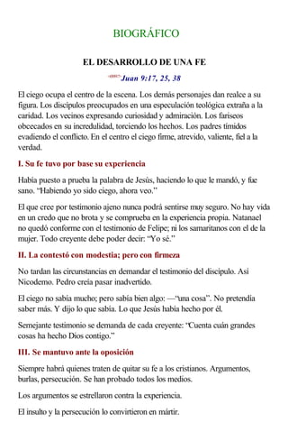 BIOGRÁFICO

                     EL DESARROLLO DE UNA FE
                                     Juan 9:17, 25, 38
                              <430917>



El ciego ocupa el centro de la escena. Los demás personajes dan realce a su
figura. Los discípulos preocupados en una especulación teológica extraña a la
caridad. Los vecinos expresando curiosidad y admiración. Los fariseos
obcecados en su incredulidad, torciendo los hechos. Los padres tímidos
evadiendo el conflicto. En el centro el ciego firme, atrevido, valiente, fiel a la
verdad.
I. Su fe tuvo por base su experiencia
Había puesto a prueba la palabra de Jesús, haciendo lo que le mandó, y fue
sano. “Habiendo yo sido ciego, ahora veo.”
El que cree por testimonio ajeno nunca podrá sentirse muy seguro. No hay vida
en un credo que no brota y se comprueba en la experiencia propia. Natanael
no quedó conforme con el testimonio de Felipe; ni los samaritanos con el de la
mujer. Todo creyente debe poder decir: “Yo sé.”
II. La contestó con modestia; pero con firmeza
No tardan las circunstancias en demandar el testimonio del discípulo. Así
Nicodemo. Pedro creía pasar inadvertido.
El ciego no sabía mucho; pero sabía bien algo: —“una cosa”. No pretendía
saber más. Y dijo lo que sabía. Lo que Jesús había hecho por él.
Semejante testimonio se demanda de cada creyente: “Cuenta cuán grandes
cosas ha hecho Dios contigo.”
III. Se mantuvo ante la oposición
Siempre habrá quienes traten de quitar su fe a los cristianos. Argumentos,
burlas, persecución. Se han probado todos los medios.
Los argumentos se estrellaron contra la experiencia.
El insulto y la persecución lo convirtieron en mártir.
 