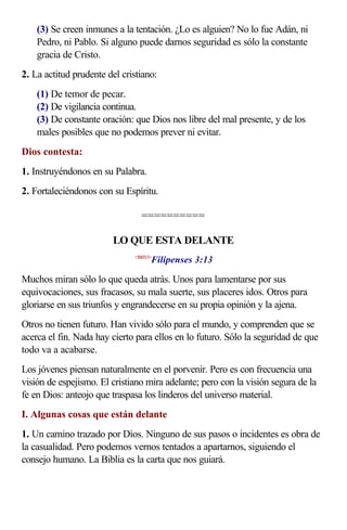 (3) Se creen inmunes a la tentación. ¿Lo es alguien? No lo fue Adán, ni
    Pedro, ni Pablo. Si alguno puede darnos seguridad es sólo la constante
    gracia de Cristo.
2. La actitud prudente del cristiano:
    (1) De temor de pecar.
    (2) De vigilancia continua.
    (3) De constante oración: que Dios nos libre del mal presente, y de los
    males posibles que no podemos prever ni evitar.
Dios contesta:
1. Instruyéndonos en su Palabra.
2. Fortaleciéndonos con su Espíritu.

                                 ==========

                        LO QUE ESTA DELANTE
                                     Filipenses 3:13
                              <500313>



Muchos miran sólo lo que queda atrás. Unos para lamentarse por sus
equivocaciones, sus fracasos, su mala suerte, sus placeres idos. Otros para
gloriarse en sus triunfos y engrandecerse en su propia opinión y la ajena.
Otros no tienen futuro. Han vivido sólo para el mundo, y comprenden que se
acerca el fin. Nada hay cierto para ellos en lo futuro. Sólo la seguridad de que
todo va a acabarse.
Los jóvenes piensan naturalmente en el porvenir. Pero es con frecuencia una
visión de espejismo. El cristiano mira adelante; pero con la visión segura de la
fe en Dios: anteojo que traspasa los linderos del universo material.
I. Algunas cosas que están delante
1. Un camino trazado por Dios. Ninguno de sus pasos o incidentes es obra de
la casualidad. Pero podemos vernos tentados a apartarnos, siguiendo el
consejo humano. La Biblia es la carta que nos guiará.
 