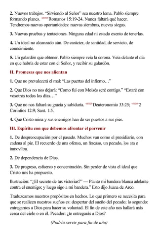 2. Nuevos trabajos. “Sirviendo al Señor” sea nuestro lema. Pablo siempre
formando planes. <451519>Romanos 15:19-24. Nunca faltará qué hacer.
Tendremos nuevas oportunidades: nuevas siembras, nuevas siegas.
3. Nuevas pruebas y tentaciones. Ninguna edad ni estado exento de tenerlas.
4. Un ideal no alcanzado aún. De carácter, de santidad, de servicio, de
conocimiento.
5. Un galardón que obtener. Pablo siempre veía la corona. Veía delante el día
en que habría de estar con el Señor, y recibir su galardón.
II. Promesas que nos alientan
1. Que no prevalecerá el mal: “Las puertas del infierno…”
2. Que Dios no nos dejará: “Como fui con Moisés seré contigo.” “Estaré con
vosotros todos los días…”
3. Que no nos faltará su gracia y sabiduría. <053325>Deuteronomio 33:25; <471209>2
Corintios 12:9; Sant. 1:5.
4. Que Cristo reina y sus enemigos han de ser puestos a sus pies.
III. Espíritu con que debemos afrontar el porvenir
1. De despreocupación por el pasado. Muchos van como el presidiario, con
cadena al pie. El recuerdo de una ofensa, un fracaso, un pecado, los ata e
inmoviliza.
2. De dependencia de Dios.
3. De progreso, esfuerzo y concentración. Sin perder de vista el ideal que
Cristo nos ha propuesto.
Ilustración: “¿El secreto de tus victorias?” — Planto mi bandera blanca adelante
contra el enemigo; y luego sigo a mi bandera.” Esto dijo Juana de Arco.
Traduzcamos nuestros propósitos en hechos. Lo que primero se necesita para
que se realicen nuestros sueños es: despertar del sueño del pecado; lo segundo:
entregarnos a Dios para hacer su voluntad. El fin de este año nos hallará más
cerca del cielo o en él. Pecador: ¿te entregarás a Dios?
                         (Podría servir para fin de año)
 