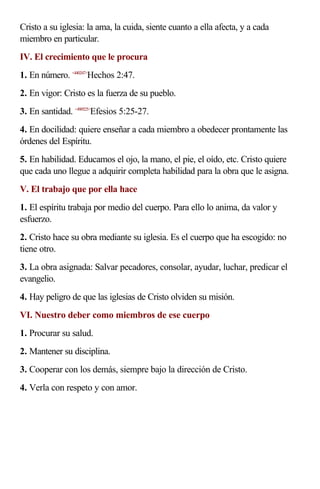 Cristo a su iglesia: la ama, la cuida, siente cuanto a ella afecta, y a cada
miembro en particular.
IV. El crecimiento que le procura
1. En número. <440247>Hechos 2:47.
2. En vigor: Cristo es la fuerza de su pueblo.
3. En santidad. <490525>Efesios 5:25-27.
4. En docilidad: quiere enseñar a cada miembro a obedecer prontamente las
órdenes del Espíritu.
5. En habilidad. Educamos el ojo, la mano, el pie, el oído, etc. Cristo quiere
que cada uno llegue a adquirir completa habilidad para la obra que le asigna.
V. El trabajo que por ella hace
1. El espíritu trabaja por medio del cuerpo. Para ello lo anima, da valor y
esfuerzo.
2. Cristo hace su obra mediante su iglesia. Es el cuerpo que ha escogido: no
tiene otro.
3. La obra asignada: Salvar pecadores, consolar, ayudar, luchar, predicar el
evangelio.
4. Hay peligro de que las iglesias de Cristo olviden su misión.
VI. Nuestro deber como miembros de ese cuerpo
1. Procurar su salud.
2. Mantener su disciplina.
3. Cooperar con los demás, siempre bajo la dirección de Cristo.
4. Verla con respeto y con amor.
 