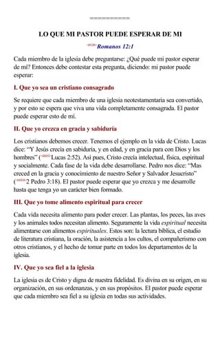 ==========

           LO QUE MI PASTOR PUEDE ESPERAR DE MI
                                       Romanos 12:1
                                <451201>



Cada miembro de la iglesia debe preguntarse: ¿Qué puede mi pastor esperar
de mí? Entonces debe contestar esta pregunta, diciendo: mi pastor puede
esperar:
I. Que yo sea un cristiano consagrado
Se requiere que cada miembro de una iglesia neotestamentaria sea convertido,
y por esto se espera que viva una vida completamente consagrada. El pastor
puede esperar esto de mí.
II. Que yo crezca en gracia y sabiduría
Los cristianos debemos crecer. Tenemos el ejemplo en la vida de Cristo. Lucas
dice: “Y Jesús crecía en sabiduría, y en edad, y en gracia para con Dios y los
hombres” (<420252>Lucas 2:52). Así pues, Cristo crecía intelectual, física, espiritual
y socialmente. Cada fase de la vida debe desarrollarse. Pedro nos dice: “Mas
creced en la gracia y conocimiento de nuestro Señor y Salvador Jesucristo”
(<610318>2 Pedro 3:18). El pastor puede esperar que yo crezca y me desarrolle
hasta que tenga yo un carácter bien formado.
III. Que yo tome alimento espiritual para crecer
Cada vida necesita alimento para poder crecer. Las plantas, los peces, las aves
y los animales todos necesitan alimento. Seguramente la vida espiritual necesita
alimentarse con alimentos espirituales. Estos son: la lectura bíblica, el estudio
de literatura cristiana, la oración, la asistencia a los cultos, el compañerismo con
otros cristianos, y el hecho de tomar parte en todos los departamentos de la
iglesia.
IV. Que yo sea fiel a la iglesia
La iglesia es de Cristo y digna de nuestra fidelidad. Es divina en su origen, en su
organización, en sus ordenanzas, y en sus propósitos. El pastor puede esperar
que cada miembro sea fiel a su iglesia en todas sus actividades.
 