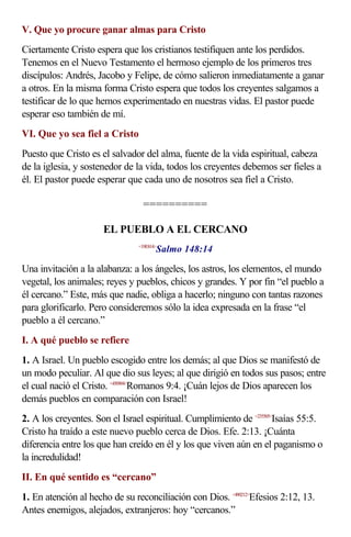V. Que yo procure ganar almas para Cristo
Ciertamente Cristo espera que los cristianos testifiquen ante los perdidos.
Tenemos en el Nuevo Testamento el hermoso ejemplo de los primeros tres
discípulos: Andrés, Jacobo y Felipe, de cómo salieron inmediatamente a ganar
a otros. En la misma forma Cristo espera que todos los creyentes salgamos a
testificar de lo que hemos experimentado en nuestras vidas. El pastor puede
esperar eso también de mí.
VI. Que yo sea fiel a Cristo
Puesto que Cristo es el salvador del alma, fuente de la vida espiritual, cabeza
de la iglesia, y sostenedor de la vida, todos los creyentes debemos ser fieles a
él. El pastor puede esperar que cada uno de nosotros sea fiel a Cristo.

                                 ==========

                      EL PUEBLO A EL CERCANO
                                      Salmo 148:14
                               <19E814>



Una invitación a la alabanza: a los ángeles, los astros, los elementos, el mundo
vegetal, los animales; reyes y pueblos, chicos y grandes. Y por fin “el pueblo a
él cercano.” Este, más que nadie, obliga a hacerlo; ninguno con tantas razones
para glorificarlo. Pero consideremos sólo la idea expresada en la frase “el
pueblo a él cercano.”
I. A qué pueblo se refiere
1. A Israel. Un pueblo escogido entre los demás; al que Dios se manifestó de
un modo peculiar. Al que dio sus leyes; al que dirigió en todos sus pasos; entre
el cual nació el Cristo. <450904>Romanos 9:4. ¡Cuán lejos de Dios aparecen los
demás pueblos en comparación con Israel!
2. A los creyentes. Son el Israel espiritual. Cumplimiento de <235505>Isaías 55:5.
Cristo ha traído a este nuevo pueblo cerca de Dios. Efe. 2:13. ¡Cuánta
diferencia entre los que han creído en él y los que viven aún en el paganismo o
la incredulidad!
II. En qué sentido es “cercano”
1. En atención al hecho de su reconciliación con Dios. <490212>Efesios 2:12, 13.
Antes enemigos, alejados, extranjeros: hoy “cercanos.”
 