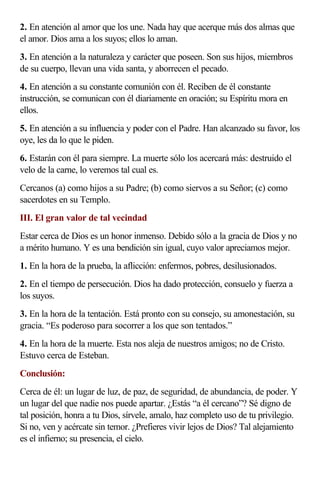 2. En atención al amor que los une. Nada hay que acerque más dos almas que
el amor. Dios ama a los suyos; ellos lo aman.
3. En atención a la naturaleza y carácter que poseen. Son sus hijos, miembros
de su cuerpo, llevan una vida santa, y aborrecen el pecado.
4. En atención a su constante comunión con él. Reciben de él constante
instrucción, se comunican con él diariamente en oración; su Espíritu mora en
ellos.
5. En atención a su influencia y poder con el Padre. Han alcanzado su favor, los
oye, les da lo que le piden.
6. Estarán con él para siempre. La muerte sólo los acercará más: destruido el
velo de la carne, lo veremos tal cual es.
Cercanos (a) como hijos a su Padre; (b) como siervos a su Señor; (c) como
sacerdotes en su Templo.
III. El gran valor de tal vecindad
Estar cerca de Dios es un honor inmenso. Debido sólo a la gracia de Dios y no
a mérito humano. Y es una bendición sin igual, cuyo valor apreciamos mejor.
1. En la hora de la prueba, la aflicción: enfermos, pobres, desilusionados.
2. En el tiempo de persecución. Dios ha dado protección, consuelo y fuerza a
los suyos.
3. En la hora de la tentación. Está pronto con su consejo, su amonestación, su
gracia. “Es poderoso para socorrer a los que son tentados.”
4. En la hora de la muerte. Esta nos aleja de nuestros amigos; no de Cristo.
Estuvo cerca de Esteban.
Conclusión:
Cerca de él: un lugar de luz, de paz, de seguridad, de abundancia, de poder. Y
un lugar del que nadie nos puede apartar. ¿Estás “a él cercano”? Sé digno de
tal posición, honra a tu Dios, sírvele, amalo, haz completo uso de tu privilegio.
Si no, ven y acércate sin temor. ¿Prefieres vivir lejos de Dios? Tal alejamiento
es el infierno; su presencia, el cielo.
 